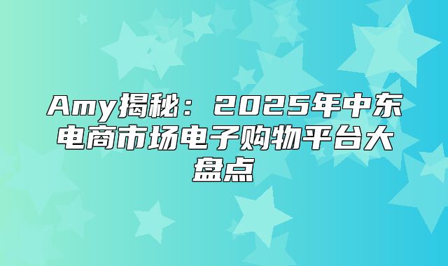 Amy揭秘：2025年中东电商市场电子购物平台大盘点