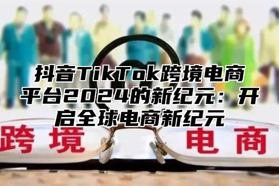 抖音TikTok跨境电商平台2025的新纪元：开启全球电商新纪元