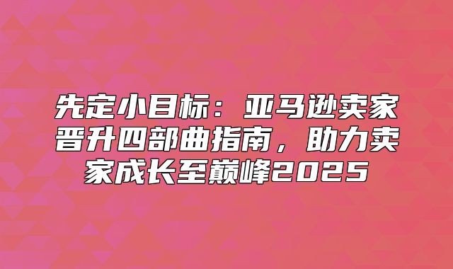 先定小目标：亚马逊卖家晋升四部曲指南，助力卖家成长至巅峰2025