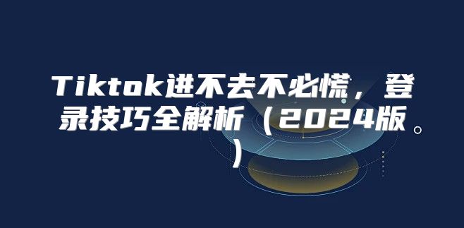 Tiktok进不去不必慌，登录技巧全解析2025版