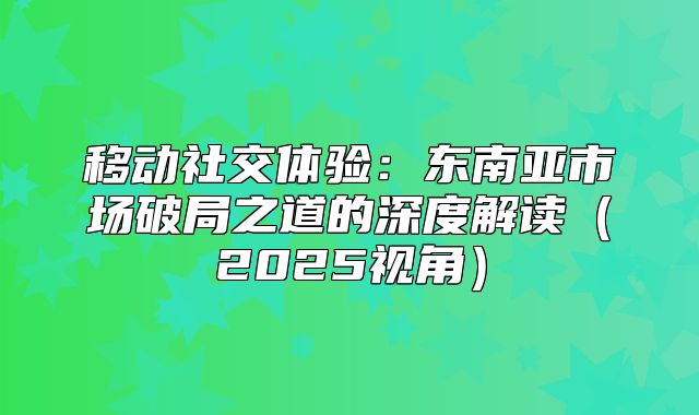 移动社交体验：东南亚市场破局之道的深度解读2025视角