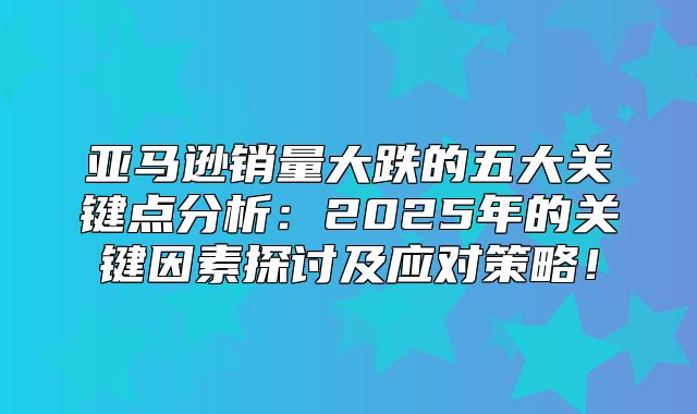 亚马逊销量大跌的五大关键点分析：2025年的关键因素探讨及应对策略！