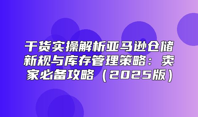 干货实操解析亚马逊仓储新规与库存管理策略：卖家必备攻略2025版