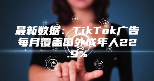 最新数据：TikTok广告每月覆盖国外成年人22.9%