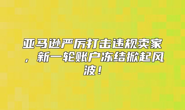 亚马逊严厉打击违规卖家，新一轮账户冻结掀起风波！