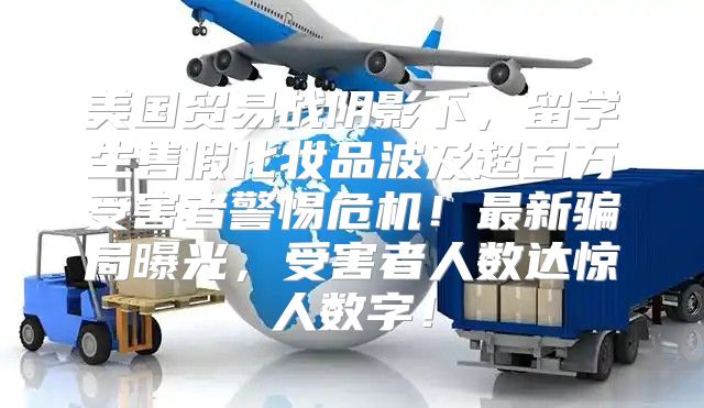 美国贸易战阴影下，留学生售假化妆品波及超百万受害者警惕危机！最新骗局曝光，受害者人数达惊人数字！