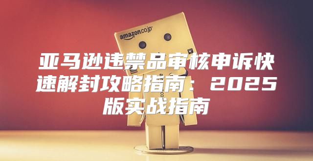 亚马逊违禁品审核申诉快速解封攻略指南：2025版实战指南