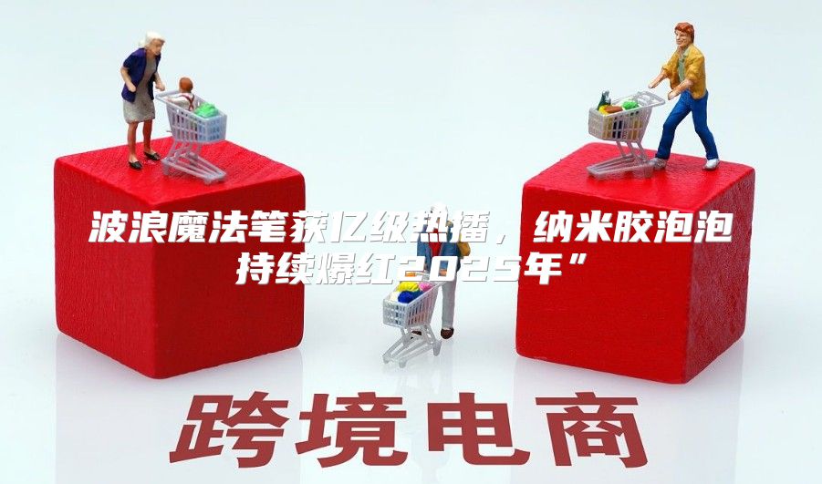 波浪魔法笔获亿级热播，纳米胶泡泡持续爆红2025年”