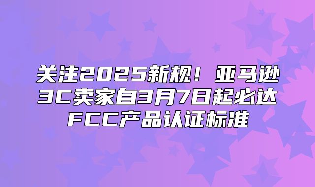 关注2025新规！亚马逊3C卖家自3月7日起必达FCC产品认证标准