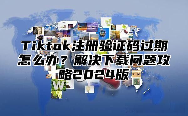 Tiktok注册验证码过期怎么办？解决下载问题攻略2025版