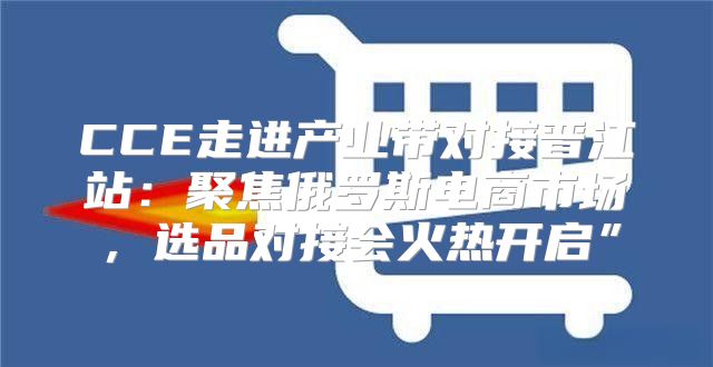 CCE走进产业带对接晋江站：聚焦俄罗斯电商市场，选品对接会火热开启”