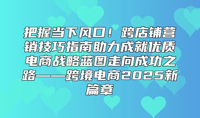 把握当下风口！跨店铺营销技巧指南助力成就优质电商战略蓝图走向成功之路——跨境电商2025新篇章