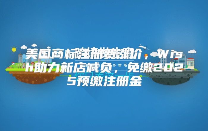 美国商标注册费涨价，Wish助力新店减负，免缴2025预缴注册金
