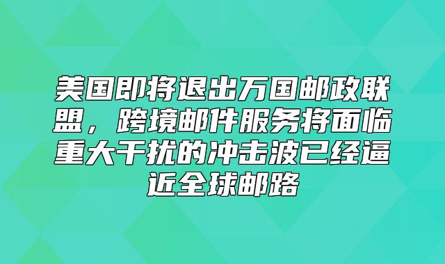美国即将退出万国邮政联盟，跨境邮件服务将面临重大干扰的冲击波已经逼近全球邮路