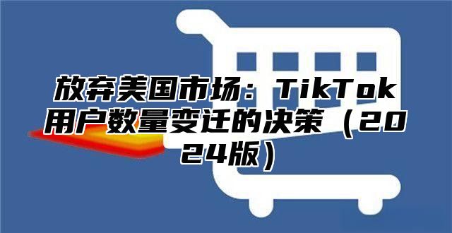 放弃美国市场：TikTok用户数量变迁的决策2025版