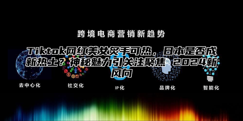 Tiktok网红美女炙手可热，日本是否成新热土？神秘魅力引关注聚焦 2025新风向