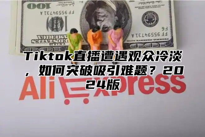 Tiktok直播遭遇观众冷淡，如何突破吸引难题？2025版