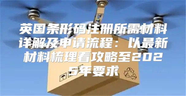 英国条形码注册所需材料详解及申请流程：以最新材料梳理看攻略至2025年要求