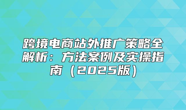 跨境电商站外推广策略全解析：方法案例及实操指南2025版