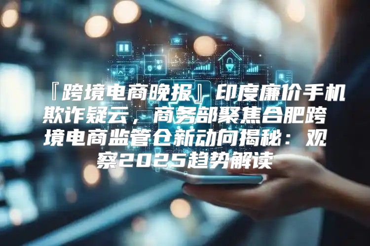 『跨境电商晚报』印度廉价手机欺诈疑云，商务部聚焦合肥跨境电商监管仓新动向揭秘：观察2025趋势解读