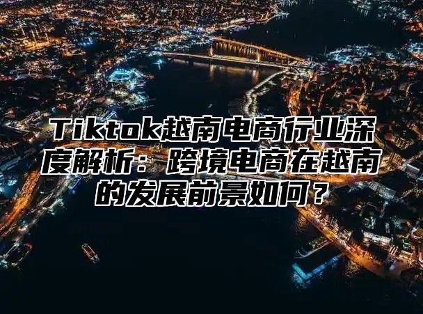 Tiktok越南电商行业深度解析：跨境电商在越南的发展前景如何？