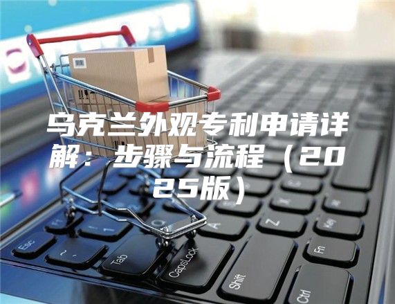 乌克兰外观专利申请详解：步骤与流程2025版