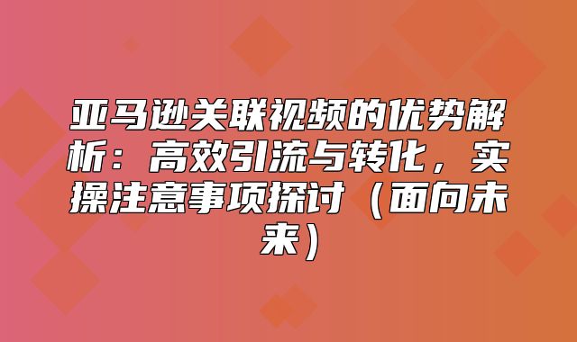 亚马逊关联视频的优势解析：高效引流与转化，实操注意事项探讨面向未来