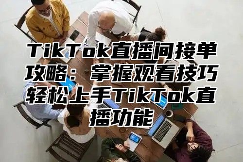 TikTok直播间接单攻略：掌握观看技巧轻松上手TikTok直播功能