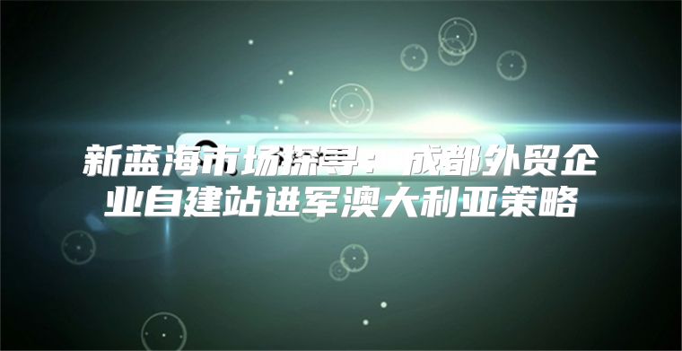 新蓝海市场探寻：成都外贸企业自建站进军澳大利亚策略
