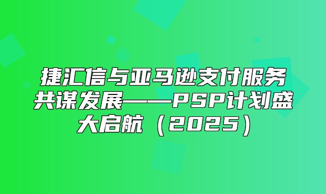 捷汇信与亚马逊支付服务共谋发展——PSP计划盛大启航2025