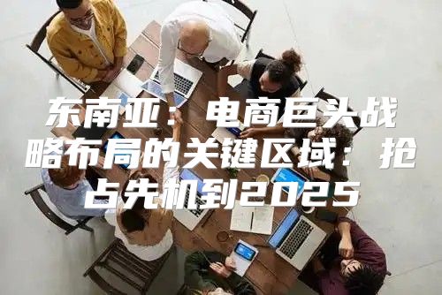 东南亚：电商巨头战略布局的关键区域：抢占先机到2025