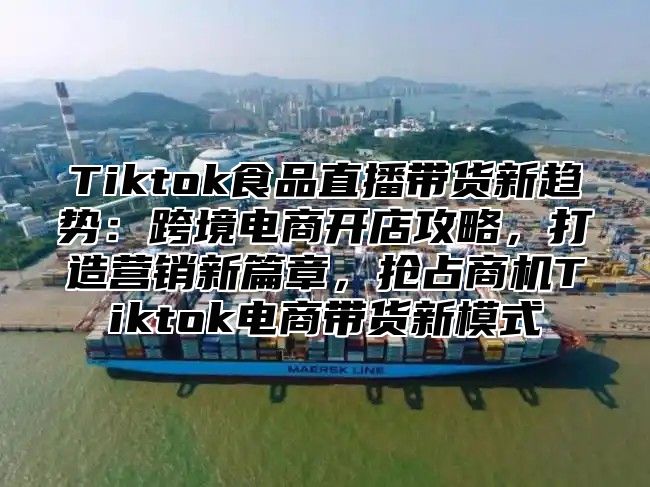 Tiktok食品直播带货新趋势：跨境电商开店攻略，打造营销新篇章，抢占商机Tiktok电商带货新模式