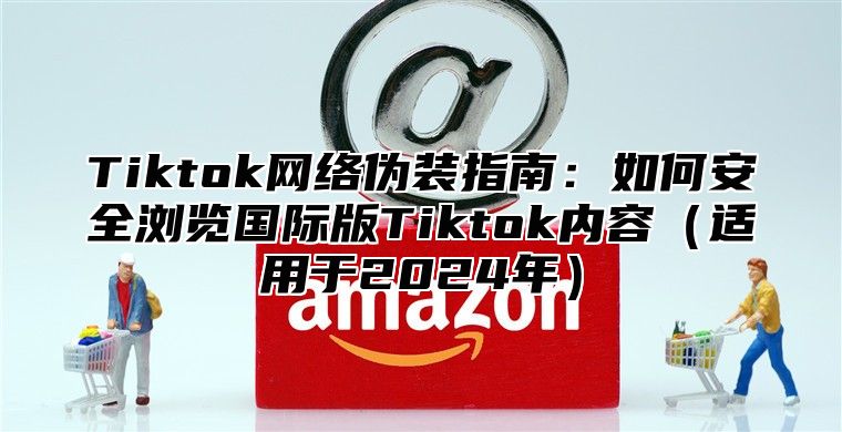 Tiktok网络伪装指南：如何安全浏览国际版Tiktok内容适用于2025年