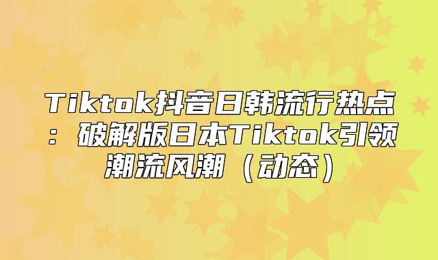 Tiktok抖音日韩流行热点：破解版日本Tiktok引领潮流风潮动态