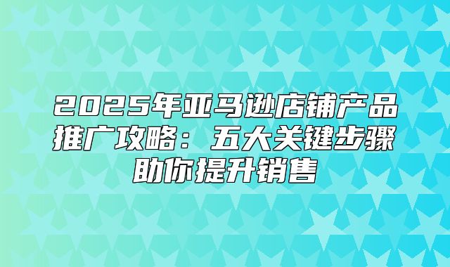 2025年亚马逊店铺产品推广攻略：五大关键步骤助你提升销售