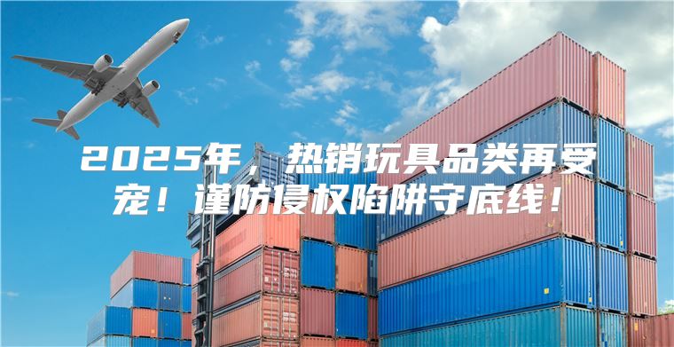 2025年，热销玩具品类再受宠！谨防侵权陷阱守底线！