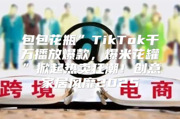 包包花瓶”TikTok千万播放爆款，爆米花罐”掀起热卖狂潮！创意家居风靡2025