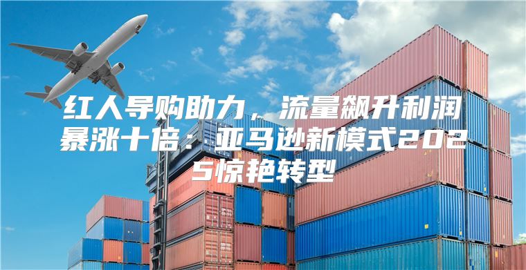 红人导购助力，流量飙升利润暴涨十倍：亚马逊新模式2025惊艳转型