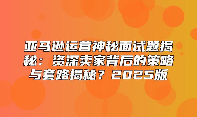 亚马逊运营神秘面试题揭秘：资深卖家背后的策略与套路揭秘？2025版
