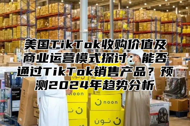 美国TikTok收购价值及商业运营模式探讨：能否通过TikTok销售产品？预测2025年趋势分析