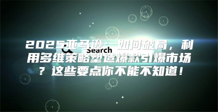 2025亚马逊：如何破局，利用多维策略塑造爆款引爆市场？这些要点你不能不知道！