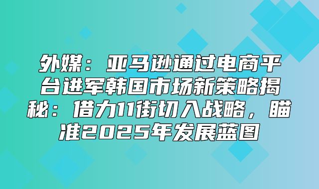 外媒：亚马逊通过电商平台进军韩国市场新策略揭秘：借力11街切入战略，瞄准2025年发展蓝图