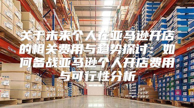关于未来个人在亚马逊开店的相关费用与趋势探讨：如何备战亚马逊个人开店费用与可行性分析