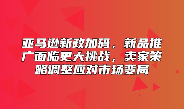 亚马逊新政加码，新品推广面临更大挑战，卖家策略调整应对市场变局