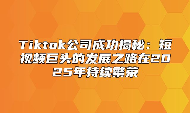 Tiktok公司成功揭秘：短视频巨头的发展之路在2025年持续繁荣