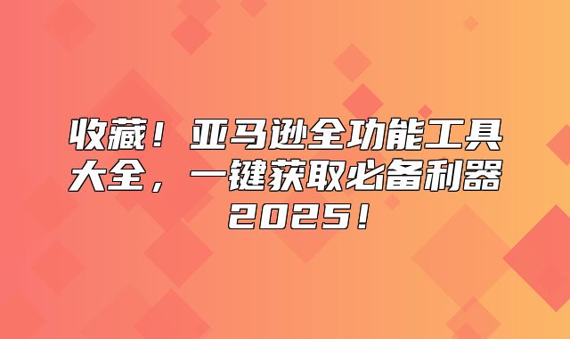 收藏！亚马逊全功能工具大全，一键获取必备利器 2025！