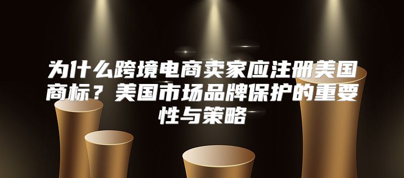 为什么跨境电商卖家应注册美国商标？美国市场品牌保护的重要性与策略