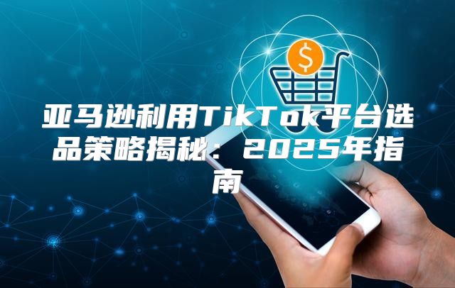 亚马逊利用TikTok平台选品策略揭秘：2025年指南
