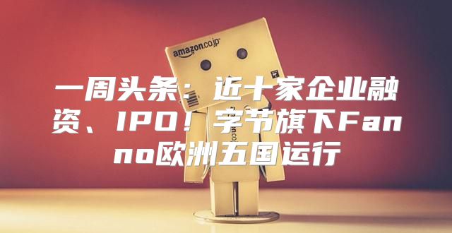 一周头条：近十家企业融资、IPO！字节旗下Fanno欧洲五国运行