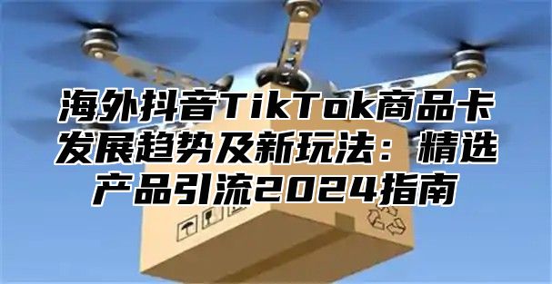 海外抖音TikTok商品卡发展趋势及新玩法：精选产品引流2025指南